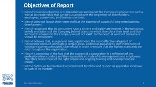Objectives of Report
• Nestlé's business objective is to manufacture and market the Company's products in such a
way as to create value that can be sustained over the long term for shareholders,
employees, consumers, and business partners.
• Nestlé does not favour short-term profit at the expense of successful long-term business
development.
• Nestlé recognizes that its consumers have a sincere and legitimate interest in the behaviour,
beliefs and actions of the Company behind brands in which they place their trust and that
without its consumers the Company would not exist. So the needs & wants of consumers
should be considered.
• Nestlé believes that, as a general rule, legislation is the most effective safeguard of
responsible conduct, although in certain areas, additional guidance to staff in the form of
voluntary business principles is beneficial in order to ensure that the highest standards are
met throughout the organization.
• Nestlé is conscious of the fact that the success of a corporation is a reflection of the
professionalism, conduct and the responsible attitude of its management and employees.
Therefore recruitment of the right people and ongoing training and development are
crucial.
• Nestlé continues to maintain its commitment to follow and respect all applicable local laws
in each of its markets.
Your Footer Goes Here 4
 