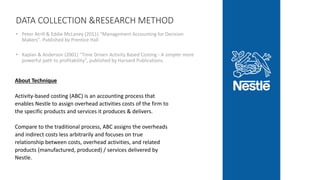 DATA COLLECTION &RESEARCH METHOD
• Peter Atrill & Eddie McLaney (2011) "Management Accounting for Decision
Makers". Published by Prentice Hall
• Kaplan & Anderson (2001) "Time Driven Activity Based Costing - A simpler more
powerful path to profitability", published by Harvard Publications.
About Technique
Activity-based costing (ABC) is an accounting process that
enables Nestle to assign overhead activities costs of the firm to
the specific products and services it produces & delivers.
Compare to the traditional process, ABC assigns the overheads
and indirect costs less arbitrarily and focuses on true
relationship between costs, overhead activities, and related
products (manufactured, produced) / services delivered by
Nestle.
 