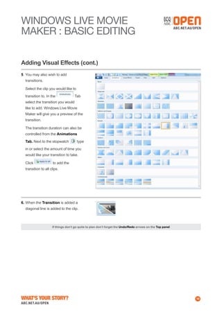WINDOWS Live MOVIE
MAKER : BASIC EDITING
Adding Visual Effects (cont.)
5.	You may also wish to add
transitions.
	 Select the clip you would like to
transition to. In the

Tab

select the transition you would
like to add. Windows Live Movie
Maker will give you a preview of the
transition.
	 The transition duration can also be
controlled from the Animations
Tab. Next to the stopwatch

type

in or select the amount of time you
would like your transition to take.
	 Click

to add the

transition to all clips.

6.	When the Transition is added a
diagonal line is added to the clip.

If things don’t go quite to plan don’t forget the Undo/Redo arrows on the Top panel

What's Your Story?

10

 