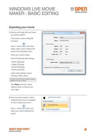 WINDOWS Live MOVIE
MAKER : BASIC EDITING
Exporting your movie
1.	Now you are happy with your movie
you need to export it.
	 First create a custom setting file
for export.
	 Click

next to

button then

select create custom setting at the
bottom of the dropdown menu.
	 Name your custom setting
	 Enter the following video settings
	 • Width 1280 pixels
• Height 720 pixels
• Bit rate 5000 kbps
• Frame rate 25 fps
	 Under Audio settings, choose
128 kbps, 48kHz, stereo
The final video file size should be approx.
37MB per minute of video.

	 Click Save to give this custom
setting a name, so that you can
use it again.

2.	Once you have created a custom
setting and the movie is completed,
it’s time to export your movie.
	 Click

next to

button and

select your custom setting file for
export.

What's Your Story?

13

 