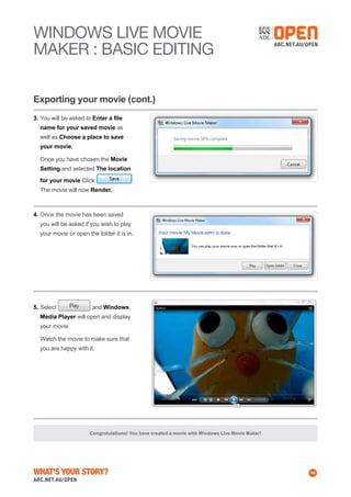 WINDOWS Live MOVIE
MAKER : BASIC EDITING
Exporting your movie (cont.)
3.	You will be asked to Enter a file
name for your saved movie as
well as Choose a place to save
your movie.
	 Once you have chosen the Movie
Setting and selected The location
for your movie Click
The movie will now Render.

4.	Once the movie has been saved
you will be asked if you wish to play
your movie or open the folder it is in.

5.	Select

and Windows

Media Player will open and display
your movie.
	 Watch the movie to make sure that
you are happy with it.

Congratulations! You have created a movie with Windows Live Movie Maker!

What's Your Story?

14

 