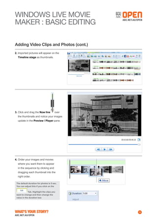 WINDOWS Live MOVIE
MAKER : BASIC EDITING
Adding Video Clips and Photos (cont.)
2. Imported pictures will appear on the
Timeline stage as thumbnails.

3.	Click and drag the Now line

over

the thumbnails and notice your images
update in the Preview / Player pane.

4.	Order your images and movies
where you want them to appear
in the sequence by clicking and
dragging each thumbnail into the
right order.
The default duration for photos is 5 sec.
You can adjust this if you click on the
Tab. Highlight the clips you
want to change and then change the
value in the duration box

What's Your Story?

3

 