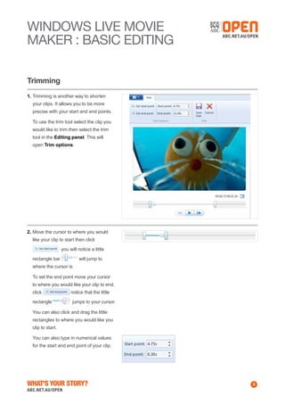 WINDOWS Live MOVIE
MAKER : BASIC EDITING
Trimming
1.	Trimming is another way to shorten
your clips. It allows you to be more
precise with your start and end points.
	 To use the trim tool select the clip you
would like to trim then select the trim
tool in the Editing panel. This will
open Trim options.

2.	Move the cursor to where you would
like your clip to start then click
you will notice a little
rectangle bar

will jump to

where the cursor is.
	 To set the end point move your cursor
to where you would like your clip to end,
click
rectangle

notice that the little
jumps to your cursor.

	 You can also click and drag the little
rectangles to where you would like you
clip to start.
	 You can also type in numerical values
for the start and end point of your clip.

What's Your Story?

5

 
