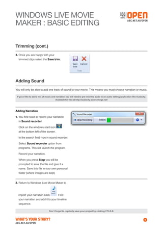 WINDOWS Live MOVIE
MAKER : BASIC EDITING
Trimming (cont.)
3.	Once you are happy with your
trimmed clips select the Save trim.

Adding Sound
You will only be able to add one track of sound to your movie. This means you must choose narration or music.
If you’d like to add a mix of music and narration you will need to pre-mix this audio in an audio editing application like Audacity.
Available for free at http://audacity.sourceforge.net/

Adding Narration
1.	You first need to record your narration
in Sound recorder.
	 Click on the windows start icon
at the bottom left of the screen.
	 In the search field type in sound recorder.
	Select Sound recorder option from
programs. This will launch the program.
	 Record your narration.
	 When you press Stop you will be
prompted to save the file and give it a
name. Save this file in your own personal
folder (where images are kept)
2.	Return to Windows Live Movie Maker to

import your narration.Click

Find

your narration and add it to your timeline
sequence.
Don’t forget to regularly save your project by clicking CTLR-S.

What's Your Story?

6

 