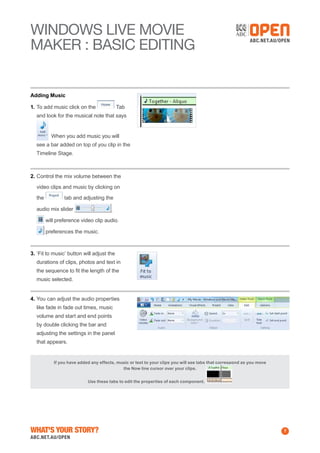WINDOWS Live MOVIE
MAKER : BASIC EDITING

Adding Music
1.	To add music click on the

Tab

and look for the musical note that says
When you add music you will
see a bar added on top of you clip in the
Timeline Stage.

2.	Control the mix volume between the
video clips and music by clicking on
the

tab and adjusting the

audio mix slider

.

will preference video clip audio.
preferences the music.

3.	‘Fit to music’ button will adjust the
durations of clips, photos and text in
the sequence to fit the length of the
music selected.
4.	You can adjust the audio properties
like fade in fade out times, music
volume and start and end points
by double clicking the bar and
adjusting the settings in the panel
that appears.

If you have added any effects, music or text to your clips you will see tabs that correspond as you move
the Now line cursor over your clips.
Use these tabs to edit the properties of each component.

What's Your Story?

7

 