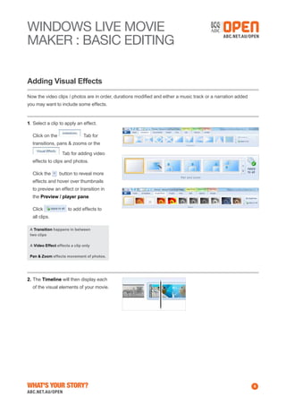 WINDOWS Live MOVIE
MAKER : BASIC EDITING
Adding Visual Effects
Now the video clips / photos are in order, durations modified and either a music track or a narration added
you may want to include some effects.

1.	Select a clip to apply an effect.
	 Click on the

Tab for

transitions, pans & zooms or the
Tab for adding video
effects to clips and photos.
	 Click the

button to reveal more

effects and hover over thumbnails
to preview an effect or transition in
the Preview / player pane.
	 Click

to add effects to

all clips.
A Transition happens in between
two clips
A Video Effect effects a clip only
Pan & Zoom effects movement of photos.

2.	The Timeline will then display each
of the visual elements of your movie.

What's Your Story?

8

 