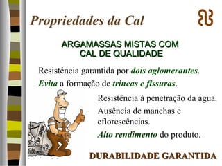 Propriedades da Cal
ARGAMASSAS MISTAS COMARGAMASSAS MISTAS COM
CAL DE QUALIDADECAL DE QUALIDADE
Resistência garantida por dois aglomerantes.
Evita a formação de trincas e fissuras.
Resistência à penetração da água.
Ausência de manchas e
eflorescências.
Alto rendimento do produto.
DURABILIDADE GARANTIDADURABILIDADE GARANTIDA
 