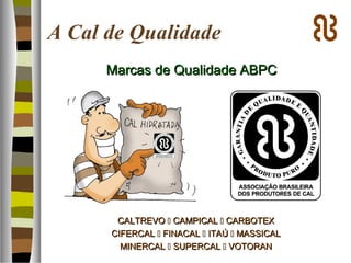 A Cal de Qualidade
Marcas de Qualidade ABPCMarcas de Qualidade ABPC
CALTREVOCALTREVO  CAMPICALCAMPICAL  CARBOTEXCARBOTEX
CIFERCALCIFERCAL  FINACALFINACAL  ITAÚITAÚ  MASSICALMASSICAL
MINERCALMINERCAL  SUPERCALSUPERCAL  VOTORANVOTORAN
 