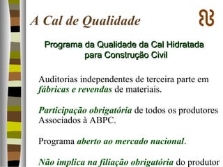 A Cal de Qualidade
Auditorias independentes de terceira parte em
fábricas e revendas de materiais.
Participação obrigatória de todos os produtores
Associados à ABPC.
Programa aberto ao mercado nacional.
Não implica na filiação obrigatória do produtor
Programa da Qualidade da Cal HidratadaPrograma da Qualidade da Cal Hidratada
para Construção Civilpara Construção Civil
 