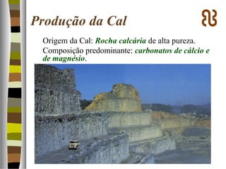 Produção da Cal
Origem da Cal: Rocha calcária de alta pureza.
Composição predominante: carbonatos de cálcio e
de magnésio.
 