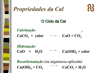 O Ciclo da CalO Ciclo da Cal
Calcinação
CaCO3 + calor CaO + CO2
Hidratação
CaO + H2O Ca(OH)2 + calor
Recarbonatação (na argamassa aplicada)
Ca(OH)2 + CO2 CaCO3 + H2O
Propriedades da Cal
 