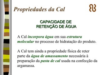 Propriedades da Cal
CAPACIDADE DECAPACIDADE DE
RETENÇÃO DE ÁGUARETENÇÃO DE ÁGUA
A Cal incorpora água em sua estrutura
molecular no processo de hidratação do produto.
A Cal tem ainda a propriedade física de reter
parte da água de amassamento necessária à
preparação da pasta de cal usada na confecção da
argamassa.
 