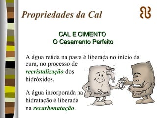 Propriedades da Cal
CAL E CIMENTOCAL E CIMENTO
O Casamento PerfeitoO Casamento Perfeito
A água retida na pasta é liberada no início da
cura, no processo de
recristalização dos
hidróxidos.
A água incorporada na
hidratação é liberada
na recarbonatação.
 