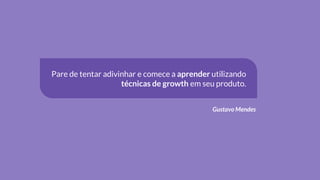 Pare de tentar adivinhar e comece a aprender utilizando
técnicas de growth em seu produto.
Gustavo Mendes
 