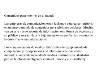 Contenidos para móviles en el mundo  Las empresas de comunicación están luchando para ganar territorio en un nuevo mundo de contenidos para teléfonos celulares. Muchas ven en este nuevo soporte de información otra forma de acercarse a su público y una salida a la baja inversión en publicidad a causa de la crisis financiera internacional.  Los conglomerados de medios, fabricantes de equipamiento de computación y los operadores de telecomunicaciones están mirando al naciente mercado de medios inalámbricos, alentados por los teléfonos inteligentes como el iPhone y el BlackBerry.  