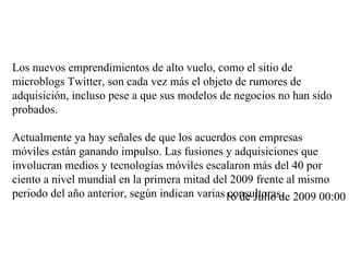 Los nuevos emprendimientos de alto vuelo, como el sitio de microblogs Twitter, son cada vez más el objeto de rumores de adquisición, incluso pese a que sus modelos de negocios no han sido probados.  Actualmente ya hay señales de que los acuerdos con empresas móviles están ganando impulso. Las fusiones y adquisiciones que involucran medios y tecnologías móviles escalaron más del 40 por ciento a nivel mundial en la primera mitad del 2009 frente al mismo periodo del año anterior, según indican varias consultoras. 16 de Julio de 2009 00:00 