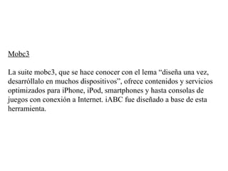 Mobc3 La suite mobc3, que se hace conocer con el lema “diseña una vez, desarróllalo en muchos dispositivos”, ofrece contenidos y servicios optimizados para iPhone, iPod, smartphones y hasta consolas de juegos con conexión a Internet. iABC fue diseñado a base de esta herramienta.  