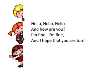 Hello, Hello, Hello
And how are you?
I'm fine. I'm fine,
And I hope that you are too!
 