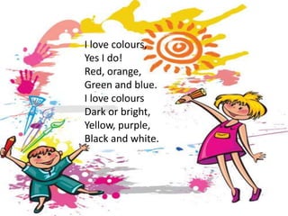 I love colours,
Yes I do!
Red, orange,
Green and blue.
I love colours
Dark or bright,
Yellow, purple,
Black and white.
 