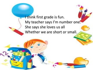I think first grade is fun.
My teacher says I’m number one.
She says she loves us all
Whether we are short or small.
 