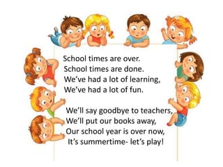 School times are over.
School times are done.
We’ve had a lot of learning,
We’ve had a lot of fun.
We’ll say goodbye to teachers,
We’ll put our books away,
Our school year is over now,
It’s summertime- let’s play!
 