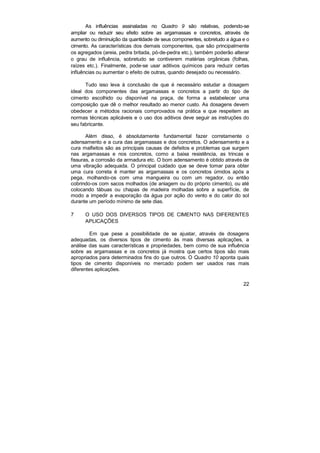 As influências assinaladas no Quadro 9 são relativas, podendo-se
ampliar ou reduzir seu efeito sobre as argamassas e concretos, através de
aumento ou diminuição da quantidade de seus componentes, sobretudo a água e o
cimento. As características dos demais componentes, que são principalmente
os agregados (areia, pedra britada, pó-de-pedra etc.), também poderão alterar
o grau de influência, sobretudo se contiverem matérias orgânicas (folhas,
raízes etc.). Finalmente, pode-se usar aditivos químicos para reduzir certas
influências ou aumentar o efeito de outras, quando desejado ou necessário.

      Tudo isso leva à conclusão de que é necessário estudar a dosagem
ideal dos componentes das argamassas e concretos a partir do tipo de
cimento escolhido ou disponível na praça, de forma a estabelecer uma
composição que dê o melhor resultado ao menor custo. As dosagens devem
obedecer a métodos racionais comprovados na prática e que respeitem as
normas técnicas aplicáveis e o uso dos aditivos deve seguir as instruções do
seu fabricante.

       Além disso, é absolutamente fundamental fazer corretamente o
adensamento e a cura das argamassas e dos concretos. O adensamento e a
cura malfeitos são as principais causas de defeitos e problemas que surgem
nas argamassas e nos concretos, como a baixa resistência, as trincas e
fissuras, a corrosão da armadura etc. O bom adensamento é obtido através de
uma vibração adequada. O principal cuidado que se deve tomar para obter
uma cura correta é manter as argamassas e os concretos úmidos após a
pega, molhando-os com uma mangueira ou com um regador, ou então
cobrindo-os com sacos molhados (de aniagem ou do próprio cimento), ou até
colocando tábuas ou chapas de madeira molhadas sobre a superfície, de
modo a impedir a evaporação da água por ação do vento e do calor do sol
durante um período mínimo de sete dias.

7     O USO DOS DIVERSOS TIPOS DE CIMENTO NAS DIFERENTES
      APLICAÇÕES

         Em que pese a possibilidade de se ajustar, através de dosagens
adequadas, os diversos tipos de cimento às mais diversas aplicações, a
análise das suas características e propriedades, bem como de sua influência
sobre as argamassas e os concretos já mostra que certos tipos são mais
apropriados para determinados fins do que outros. O Quadro 10 aponta quais
tipos de cimento disponíveis no mercado podem ser usados nas mais
diferentes aplicações.

                                                                          22
 