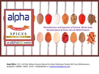 Manufacturers and Exporters of Ground, Whole Seed, 
Blended Spices & Herbs, Rice & FMCG Products 
Regd Office: 11/2 3rd Floor (Above Cauvery Optical Co.),Near Dattatreya Temple ,8th Cross Malleswaram, , 
Bangalore I 560003 . INDIA. Email – info@alphabiz.in / alphabizindia@gmail.com . 
 