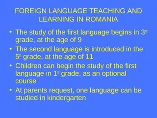 FOREIGN LANGUAGE TEACHING AND
LEARNING IN ROMANIA
• The study of the first language begins in 3rd
grade, at the age of 9
•...