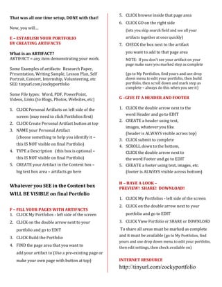 5. CLICK browse inside that page area
That was all one time setup, DONE with that!
                                                      6. CLICK GO on the right side
Now, you will…
                                                         (lets you skip search field and see all your

E – ESTABLISH YOUR PORTFOLIO                             artifacts together at once quickly)
BY CREATING ARTIFACTS                                 7. CHECK the box next to the artifact

What is an ARTIFACT?                                     you want to add to that page area
ARTIFACT = any item demonstrating your work.             NOTE: If you don’t see your artifact on your
                                                         page make sure you marked step as complete
Some Examples of artifacts: Research Paper,
Presentation, Writing Sample, Lesson Plan, Self          (go to My Portfolios, find yours and use drop
Portrait, Concert, Internship, Volunteering, etc         down menu to edit your portfolio, then build
SEE: tinyurl.com/cockyportfolio                          portfolio, then scroll down and mark step as
                                                         complete – always do this when you see it)
Some File types: Word, PDF, PowerPoint,
Videos, Links (to Blogs, Photos, Websites, etc)       G –GIVE IT A HEADER AND FOOTER

1. CLICK Personal Artifacts on left side of the       1. CLICK the double arrow next to the
                                                         word Header and go to EDIT
   screen (may need to click Portfolios first)
                                                      2. CREATE a header using text,
2. CLICK Create Personal Artifact button at top
                                                         images, whatever you like
3. NAME your Personal Artifact
                                                         (header is ALWAYS visible across top)
   (choose something to help you identify it –
                                                      3. CLICK submit to complete
   this IS NOT visible on final Portfolio)            4. SCROLL down to the bottom,
4. TYPE a Description (this box is optional –            CLICK the double arrow next to
   this IS NOT visible on final Portfolio)               the word Footer and go to EDIT
5. CREATE your Artifact in the Content box –          5. CREATE a footer using text, images, etc.
   big text box area – artifacts go here                 (footer is ALWAYS visible across bottom)

                                                      H – HAVE A LOOK –
Whatever you SEE in the Content box                   PREVIEW! SHARE! DOWNLOAD!
WILL BE VISIBLE on final Portfolio
                                                      1. CLICK My Portfolios - left side of the screen
                                                      2. CLICK on the double arrow next to your
F – FILL YOUR PAGES WITH ARTIFACTS
1. CLICK My Portfolios - left side of the screen         portfolio and go to EDIT
2. CLICK on the double arrow next to your             3. CLICK View Portfolio or SHARE or DOWNLOAD
   portfolio and go to EDIT                           To share all areas must be marked as complete
                                                      and it must be available (go to My Portfolios, find
3. CLICK Build the Portfolio
                                                      yours and use drop down menu to edit your portfolio,
4. FIND the page area that you want to                then edit settings, then check available on)
   add your artifact to (Use a pre-existing page or
   make your own page with button at top)             INTERNET RESOURCE
                                                      http://tinyurl.com/cockyportfolio
 