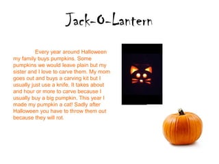 Jack-O-Lantern
          Every year around Halloween
my family buys pumpkins. Some
pumpkins we would leave plain but my
sister and I love to carve them. My mom
goes out and buys a carving kit but I
usually just use a knife. It takes about
and hour or more to carve because I
usually buy a big pumpkin. This year I
made my pumpkin a cat! Sadly after
Halloween you have to throw them out
because they will rot.
 