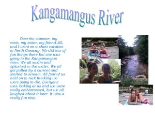 Over the summer, my
mom, my sister, my friend Jill,
and I went on a short vacation
to North Conway. We did lots of
fun things there but one was
going to the Kangamangus
river. We all swam and
splashed in the water. We all
got pulled by a current and
started to scream. All four of us
held on to rock thinking we
were going to die. Everyone
was looking at us and we were
really embarrassed, but we all
laughed about it later. It was a
really fun time.
 