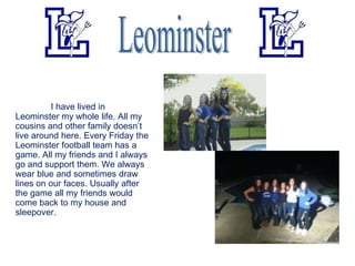 I have lived in
Leominster my whole life. All my
cousins and other family doesn’t
live around here. Every Friday the
Leominster football team has a
game. All my friends and I always
go and support them. We always
wear blue and sometimes draw
lines on our faces. Usually after
the game all my friends would
come back to my house and
sleepover.
 