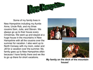 Some of my family lives in
New Hampshire including my Auntie
Anne, Uncle Rob, and my three
cousins Sam, Julia, and Steven. We
always go up to their house every
Christmas. We went up and stayed at a
huge house in the mountains in New
Hampshire with all the cousins over the
summer for vacation. I also went up to
North Conway with my mom, sister and
Jill for a vacation over the summer. My
family goes up to New Hampshire often
because I have family there and we like
to go up there for short vacations.
                                          My family on the deck of the mountain
                                                       house!
 