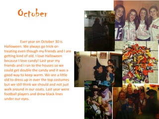 October
           Ever year on October 30 is
Halloween. We always go trick-or-
treating even though my friends and I are
getting kind of old. I love Halloween
because I love candy! Last year my
friends and I ran to the houses so we
could get double the candy and it was a
good way to keep warm. We are a little
old to dress up in over the top costumes
but we still think we should and not just
walk around in our coats. Last year were
football players and drew black lines
under our eyes.
 