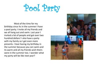 Pool Party
           Most of the time for my
birthday since its in the summer I have
a pool party. I invite all my friends and
we all hang out and swim. Last year I
invited a lot of people and got over two
hundred dollars! I also have a party
with my family so I get even more
presents. I love having my birthday in
the summer because you can swim and
its warm and all my friends wish theirs
were in the summer too. I wonder what
my party will be like next year?
 