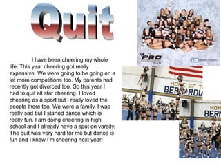 I have been cheering my whole
life. This year cheering got really
expensive. We were going to be going on a
lot more competitions too. My parents had
recently got divorced too. So this year I
had to quit all star cheering. I loved
cheering as a sport but I really loved the
people there too. We were a family. I was
really sad but I started dance which is
really fun. I am doing cheering in high
school and I already have a spot on varsity.
The quit was very hard for me but dance is
fun and I know I’m cheering next year!
 