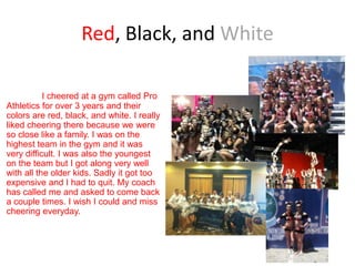 Red, Black, and White

           I cheered at a gym called Pro
Athletics for over 3 years and their
colors are red, black, and white. I really
liked cheering there because we were
so close like a family. I was on the
highest team in the gym and it was
very difficult. I was also the youngest
on the team but I got along very well
with all the older kids. Sadly it got too
expensive and I had to quit. My coach
has called me and asked to come back
a couple times. I wish I could and miss
cheering everyday.
 
