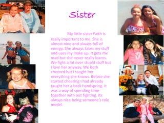 Sister
          My little sister Faith is
really important to me. She is
almost nine and always full of
energy. She always takes my stuff
and uses my make up. It gets me
mad but she never really learns.
We fight a lot over stupid stuff but
I love her anyway. We both
cheered but I taught her
everything she knows. Before she
started cheering I had already
taught her a back handspring. It
was a way of spending time
together with out fighting. Its
always nice being someone’s role
model.
 