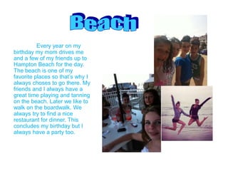Every year on my
birthday my mom drives me
and a few of my friends up to
Hampton Beach for the day.
The beach is one of my
favorite places so that’s why I
always choses to go there. My
friends and I always have a
great time playing and tanning
on the beach. Later we like to
walk on the boardwalk. We
always try to find a nice
restaurant for dinner. This
concludes my birthday but I
always have a party too.
 