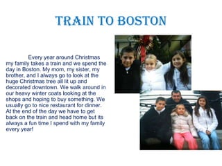 Train to Boston

          Every year around Christmas
my family takes a train and we spend the
day in Boston. My mom, my sister, my
brother, and I always go to look at the
huge Christmas tree all lit up and
decorated downtown. We walk around in
our heavy winter coats looking at the
shops and hoping to buy something. We
usually go to nice restaurant for dinner.
At the end of the day we have to get
back on the train and head home but its
always a fun time I spend with my family
every year!
 