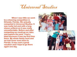Universal Studios
         When I was little we went
to a cheering competition in
Orlando, Florida. We actually
competed in Universal Studios. It
was really hot and with a long
sleeve uniform on it was really
uncomfortable. Before and after
competing we could go on rides
and explore the park. I had a
blast because it was my first time
there. My whole family went and
we had never even been to
Florida. It was such a great
vacation and I hope to go there
again one day.
 