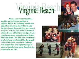When I was in second grade I
went to a cheering competition in
Virginia Beach. We probably went there
about five times but the first time was
the best. I went there with just my mom. I
hung out with my best friend at the time
Juliann. It was a blast! Our hotel pool was
closed so we went around to other hotels
and used theirs. One pool was on the roof
of a hotel and one looked like the grand
canyon because it was decorated with
rock everywhere and a granite slide! It
was my favorite time going there but the
others were fun too!
 