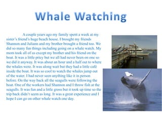 A couple years ago my family spent a week at my
sister’s friend’s huge beach house. I brought my friends
Shannon and Juliann and my brother brought a friend too. We
did so many fun things including going on a whale watch. My
mom took all of us except my brother and his friend on the
boat. It was a little pricy but we all had never been on one so
we did it anyway. It was about an hour and a half out to where
the whales were. It was along wait but they had a little café
inside the boat. It was so cool to watch the whales jump out
of the water. I had never seen anything like it in person
before. On the way back all the seagulls were following the
boat. One of the workers had Shannon and I throw fish at the
seagulls. It was fun and a little gross but it took up time so the
trip back didn’t seem as long. It was a great experience and I
hope I can go on other whale watch one day.
 