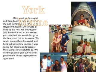 Many years we have went
and stayed up in York Maine because
my aunt owns houses up there. We
stayed in the cabins which were all
lined up in a row. We would go to
York Zoo which had an amusement
park attached. We would also go to
the beach and out for ice cream. We
would stay up there for a week and
hang out with all my cousins. It was
such a fun place to go to because
there were so much stuff to do. We
used to go every year but we don’t
go anymore. I hope to go up there
again soon.
 