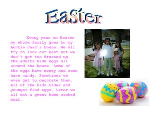 Every year on Easter
my whole family goes to my
Auntie Jean’s house. We all
try to look our best but we
don’t get too dressed up.
The adults hide eggs all
around the house. Some of
the eggs have money and some
have candy. Sometimes we
even get to decorate them.
All of the kids older and
younger find eggs. Later we
all eat a great home cooked
meal.
 