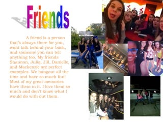 A friend is a person
that’s always there for you,
wont talk behind your back,
and someone you can tell
anything too. My friends
Shannon, Julia, Jill, Danielle,
and Mackenzie are perfect
examples. We hangout all the
time and have so much fun!
Most of my great memories
have them in it. I love them so
much and don’t know what I
would do with out them.
 