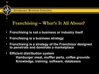 Franchising – What’s It All About? Franchising is not a business or industry itself Franchising is a business strategy Franchising is a strategy of the Franchisor designed to penetrate and dominate a marketplace Efficient distribution system Hamburger meat, muffler parts, coffee grounds Knowledge, training, software, databases 