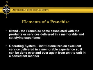 Elements of a Franchise Brand - the Franchise name associated with the products or services delivered in a memorable and satisfying experience Operating System – institutionalizes an excellent service delivered in a memorable experience so it can be done over and over again from unit to unit in a consistent manner 