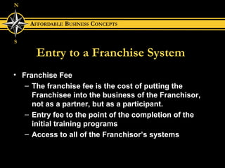 Entry to a Franchise System Franchise Fee The franchise fee is the cost of putting the Franchisee into the business of the Franchisor,  not as a partner, but as a participant. Entry fee to the point of the completion of the initial training programs Access to all of the Franchisor’s systems 
