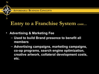 Entry to a Franchise System   cont… Advertising & Marketing Fee Used to build Brand presence to benefit all members Advertising campaigns, marketing campaigns,  co-op programs, search engine optimization, creative artwork, collateral development costs, etc. 